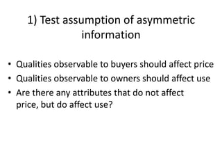 1) Test assumption of asymmetric
                information

• Qualities observable to buyers should affect price
• Qualities observable to owners should affect use
• Are there any attributes that do not affect
  price, but do affect use?
 