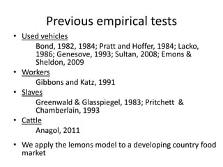 Previous empirical tests
• Used vehicles
      Bond, 1982, 1984; Pratt and Hoffer, 1984; Lacko,
      1986; Genesove, 1993; Sultan, 2008; Emons &
      Sheldon, 2009
• Workers
      Gibbons and Katz, 1991
• Slaves
      Greenwald & Glasspiegel, 1983; Pritchett &
      Chamberlain, 1993
• Cattle
      Anagol, 2011
• We apply the lemons model to a developing country food
  market
 