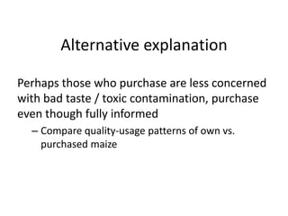 Alternative explanation

Perhaps those who purchase are less concerned
with bad taste / toxic contamination, purchase
even though fully informed
  – Compare quality-usage patterns of own vs.
    purchased maize
 