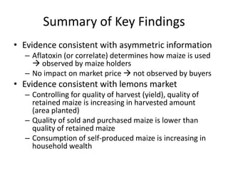 Summary of Key Findings
• Evidence consistent with asymmetric information
  – Aflatoxin (or correlate) determines how maize is used
     observed by maize holders
  – No impact on market price  not observed by buyers
• Evidence consistent with lemons market
  – Controlling for quality of harvest (yield), quality of
    retained maize is increasing in harvested amount
    (area planted)
  – Quality of sold and purchased maize is lower than
    quality of retained maize
  – Consumption of self-produced maize is increasing in
    household wealth
 