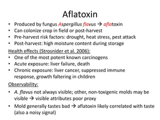 Aflatoxin
• Produced by fungus Aspergillus flavus  aflatoxin
• Can colonize crop in field or post-harvest
• Pre-harvest risk factors: drought, heat stress, pest attack
• Post-harvest: high moisture content during storage
Health effects (Strosnider et al. 2006):
• One of the most potent known carcinogens
• Acute exposure: liver failure, death
• Chronic exposure: liver cancer, suppressed immune
  response, growth faltering in children
Observability:
• A. flavus not always visible; other, non-toxigenic molds may be
  visible  visible attributes poor proxy
• Mold generally tastes bad  aflatoxin likely correlated with taste
  (also a noisy signal)
 
