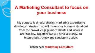A Marketing Consultant to focus on
your business
My purpose is simple: sharing marketing expertise to
develop strategies that will make your business stand out
from the crowd, engage more clients and increase
profitability. Together we will achieve clarity, an
integrated strategy and consistent action.
Reference: Marketing Consultant
 