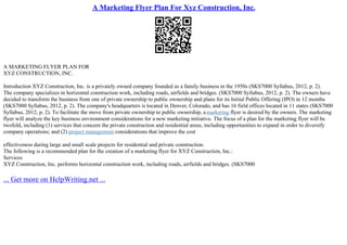 A Marketing Flyer Plan For Xyz Construction, Inc.
A MARKETING FLYER PLAN FOR
XYZ CONSTRUCTION, INC.
Introduction XYZ Construction, Inc. is a privately owned company founded as a family business in the 1950s (SKS7000 Syllabus, 2012, p. 2).
The company specializes in horizontal construction work, including roads, airfields and bridges. (SKS7000 Syllabus, 2012, p. 2). The owners have
decided to transform the business from one of private ownership to public ownership and plans for its Initial Public Offering (IPO) in 12 months
(SKS7000 Syllabus, 2012, p. 2). The company's headquarters is located in Denver, Colorado, and has 16 field offices located in 11 states (SKS7000
Syllabus, 2012, p. 2). To facilitate the move from private ownership to public ownership, amarketing flyer is desired by the owners. The marketing
flyer will analyze the key business environment considerations for a new marketing initiative. The focus of a plan for the marketing flyer will be
twofold, including (1) services that concern the private construction and residential areas, including opportunities to expand in order to diversify
company operations; and (2) project management considerations that improve the cost
effectiveness during large and small scale projects for residential and private construction.
The following is a recommended plan for the creation of a marketing flyer for XYZ Construction, Inc.:
Services
XYZ Construction, Inc. performs horizontal construction work, including roads, airfields and bridges. (SKS7000
... Get more on HelpWriting.net ...
 