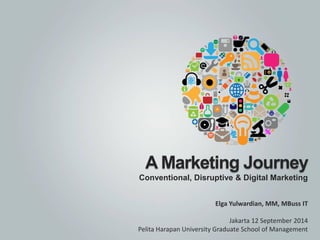 A Marketing Journey 
Conventional, Disruptive & Digital Marketing 
Elga Yulwardian, MM, MBussIT 
Jakarta 12 September 2014 
PelitaHarapanUniversity Graduate School of Management  