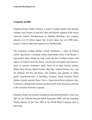 Projectsformba.blogspot.com




Company profile

Pantaloon Retail (India) Limited, is India’s leading retailer that operates
multiple retail formats in both the value and lifestyle segment of the Indian
consumer market. Headquartered in Mumbai (Bombay), the company
operates over 10 million square feet of retail space, has over 1000 stores
across 61 cities in India and employs over 30,000 people.


The company’s leading formats include Pantaloons, a chain of fashion
outlets, Big Bazaar, a uniquely Indian hypermarket chain, Food Bazaar, a
supermarket chain, blends the look, touch and feel of Indian bazaars with
aspects of modern retail like choice, convenience and quality and Central, a
chain of seamless destination malls. Some of its other formats include,
Depot, Shoe Factory, Brand Factory, Blue Sky, Fashion Station, aLL, Top
10, mBazaar and Star and Sitara. The company also operates an online
portal, futurebazaar.com. A subsidiary company, Home Solutions Retail
(India) Limited, operates Home Town, a large-format home solutions store,
Collection i, selling home furniture products and E-Zone focused on catering
to the consumer electronics segment.


Pantaloon Retail was recently awarded the International Retailer of the Year
2007 by the USbased National Retail Federation (NRF) and the Emerging
Market Retailer of the Year 2007 at the World Retail Congress held in
Barcelona.
 
