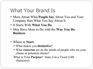 What Your Brand Is More About What  People Say  About You and Your Company than What You Say About It It Starts With  What You Do May Have More to Do with the  Way You Do Business Where to  Start : What makes you  distinctive ? What  concerns  are on the minds of people who are your clients or potential clients? What is Your  Purpose ?  State it in a Tweet (140 characters) 