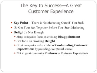 The Key to Success—A Great Customer Experience Key Point —There is No Marketing Cure if  You Suck  So Get Your Act Together Before You  Start Marketing Delight  is Not Enough Many companies focus on avoiding  Disappointment Few focus on providing  Delight Great companies make a habit of  Confounding Customer Expectations  by providing exceptional service Not so great companies  Conform  to Customer Expectations 