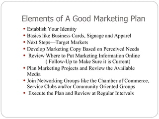 Elements of A Good Marketing Plan Establish Your Identity Basics like Business Cards, Signage and Apparel Next Steps—Target Markets Develop Marketing Copy Based on Perceived Needs Review Where to Put Marketing Information Online  ( Follow-Up to Make Sure it is Current) Plan Marketing Projects and Review the Available Media Join Networking Groups like the Chamber of Commerce, Service Clubs and/or Community Oriented Groups Execute the Plan and Review at Regular Intervals 