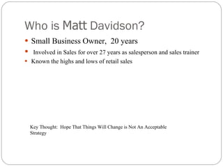 Who is  Matt  Davidson? Small Business Owner,  20 years Involved in Sales for over 27 years as salesperson and sales trainer Known the highs and lows of retail sales Key Thought:  Hope That Things Will Change is Not An Acceptable Strategy 