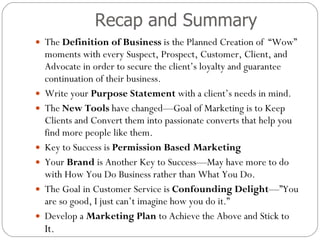 Recap and Summary The  Definition of Business  is the Planned Creation of  “Wow” moments with every Suspect, Prospect, Customer, Client, and Advocate in order to secure the client’s loyalty and guarantee continuation of their business.  Write your  Purpose Statement  with a client’s needs in mind.  The  New Tools  have changed—Goal of Marketing is to Keep Clients and Convert them into passionate converts that help you find more people like them. Key to Success is  Permission Based Marketing Your  Brand  is Another Key to Success—May have more to do with How You Do Business rather than What You Do. The Goal in Customer Service is  Confounding Delight —”You are so good, I just can’t imagine how you do it.” Develop a  Marketing Plan  to Achieve the Above and Stick to  It.  