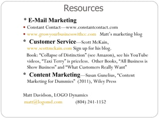 Resources *  E-Mail Marketing Constant Contact—www.constantcontact.com  www.growyourbusinesswithcc.com   Matt’s marketing blog *  Customer Service —Scott McKain,  www.scottmckain.com  Sign up for his blog.  Book: “Collapse of Distinction” (see Amazon), see his YouTube videos, “Taxi Terry” is priceless.  Other Books, “All Business is Show Business” and “What Customers Really Want” *  Content Marketing —Susan Gunelius, “Content Marketing for Dummies”  (2011), Wiley Press  Matt Davidson, LOGO Dynamics [email_address]   (804) 241-1152 