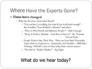 Where  Have the Experts Gone?  Times   have  changed What the Previous  Generation Heard? “ You can have everything you want if you work hard enough”—Ben Franklin, “Poor Richard’s Almanac” and others “ How to Win Friends and Influence People?”—Dale Carnegie “ Keep A Positive Attitude—Your Key to Success” –Dr. Norman  Vincent Peale People Want to Buy Their Way.  There are Four Basic Personality Types-Drivers, Expressives,  Analyticals, and Amiables—IBM Sales Training, 1950-60’s, hear it often today from various sources “ Get Rid of  ‘Stinkin Thinkin’” –Zig Ziglar What do we hear today? 