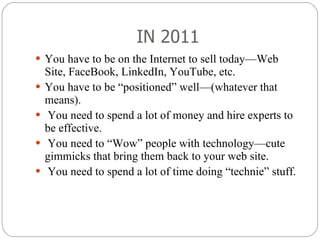 IN 2011 You have to be on the Internet to sell today—Web Site, FaceBook, LinkedIn, YouTube, etc.  You have to be “positioned” well—(whatever that means). You need to spend a lot of money and hire experts to be effective. You need to “Wow” people with technology—cute gimmicks that bring them back to your web site. You need to spend a lot of time doing “technie” stuff. 