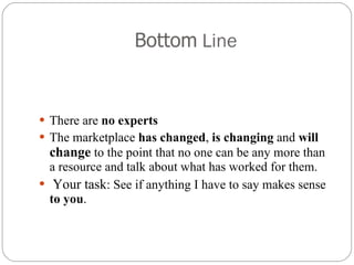 Bottom  Line There are  no experts The marketplace  has changed ,  is changing  and  will  change  to the point that no one can be any more than a resource and talk about what has worked for them. Your task : See if anything I have to say makes sense  to you .  