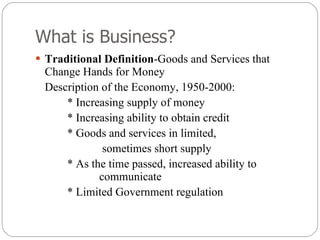 What is Business? Traditional Definition -Goods and Services that Change Hands for Money Description of the Economy, 1950-2000: * Increasing supply of money * Increasing ability to obtain credit * Goods and services in limited,   sometimes short supply * As the time passed, increased ability to  communicate * Limited Government regulation  
