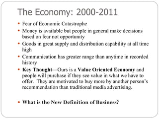 The Economy: 2000-2011 Fear of Economic Catastrophe  Money is available but people in general make decisions based on fear not opportunity Goods in great supply and distribution capability at all time high Communication has greater range than anytime in recorded history Key Thought —Ours is a  Value Oriented Economy  and people will purchase if they see value in what we have to offer.  They are motivated to buy more by another person’s recommendation than traditional media advertising. What is the New Definition of Business? 