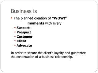 Business is  The planned creation of  “WOW!” moments  with every Suspect Prospect Customer Client Advocate In order to secure the client’s loyalty and guarantee the continuation of a business relationship. 