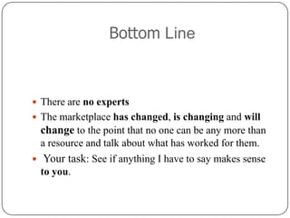 Bottom Line,[object Object],There are no experts,[object Object],The marketplace has changed, is changing and will change to the point that no one can be any more than a resource and talk about what has worked for them.,[object Object],Your task: See if anything I have to say makes sense to you. ,[object Object]
