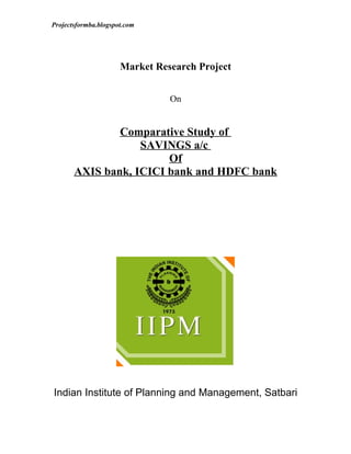 Projectsformba.blogspot.com




                      Market Research Project


                                On


               Comparative Study of
                   SAVINGS a/c
                        Of
       AXIS bank, ICICI bank and HDFC bank




Indian Institute of Planning and Management, Satbari
 