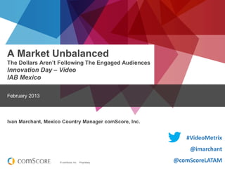 A Market Unbalanced
The Dollars Aren’t Following The Engaged Audiences

Innovation Day – Video
IAB Mexico
February 2013

Ivan Marchant, Mexico Country Manager comScore, Inc.

#VideoMetrix
@imarchant
© comScore, Inc.

Proprietary.

@comScoreLATAM

 