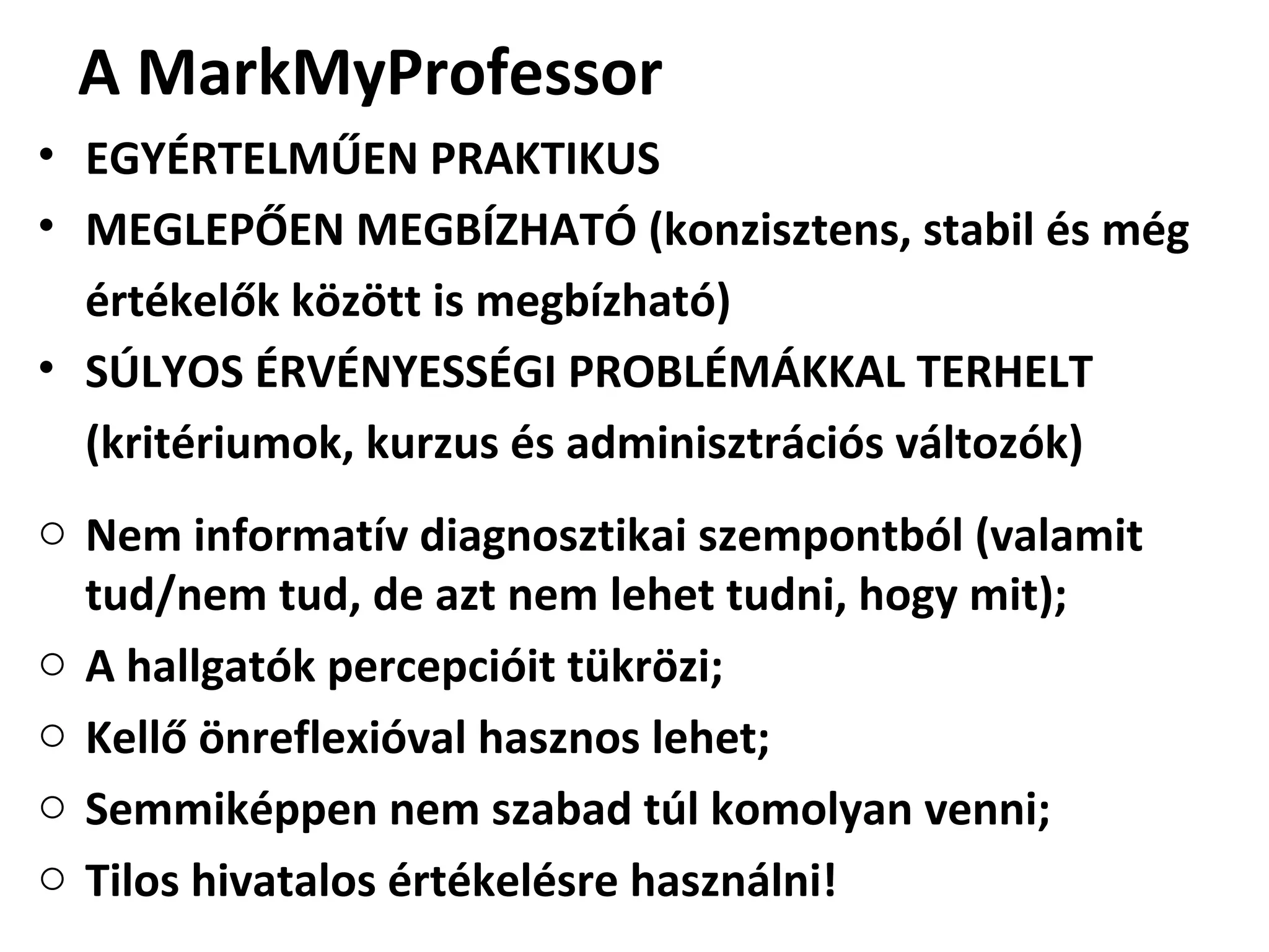A MarkMyProfessor
• EGYÉRTELMŰEN PRAKTIKUS
• MEGLEPŐEN MEGBÍZHATÓ (konzisztens, stabil és még
értékelők között is megbízható)
• SÚLYOS ÉRVÉNYESSÉGI PROBLÉMÁKKAL TERHELT
(kritériumok, kurzus és adminisztrációs változók)
o Nem informatív diagnosztikai szempontból (valamit
tud/nem tud, de azt nem lehet tudni, hogy mit);
o A hallgatók percepcióit tükrözi;
o Kellő önreflexióval hasznos lehet;
o Semmiképpen nem szabad túl komolyan venni;
o Tilos hivatalos értékelésre használni!
 