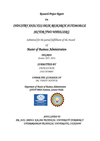 Research Project Report
On
INDUSTRY ANALYSIS DESK RESEARCH AUTOMOBILE
SECTOR (TWO WHEELERS)
Submitted for the partial fulfillment of the Award
Of
Master of Business Administration
DEGREE
(Session :2022- 2023)
SUBMITTED BY
AMAR KUMAR
2102720700007
UNDER THE GUIDANCE OF
DR. VIBHAV MATHUR
Department of Master of Business Administration
GNIOT-MBA Institute, Greater Noida
AFFILIATED TO
DR. A.P.J. ABDUL KALAM TECHNICAL UNIVERSITY (FORMERLY
UTTARPRADESH TECHNICAL UNIVERSITY), LUCKNOW
 