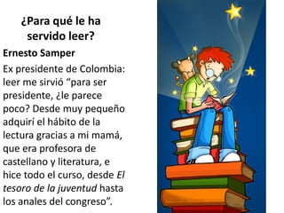 ¿Para qué le ha
servido leer?
Ernesto Samper
Ex presidente de Colombia:
leer me sirvió “para ser
presidente, ¿le parece
poco? Desde muy pequeño
adquirí el hábito de la
lectura gracias a mi mamá,
que era profesora de
castellano y literatura, e
hice todo el curso, desde El
tesoro de la juventud hasta
los anales del congreso”.
 