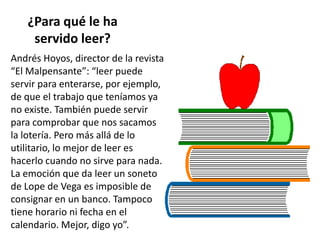 ¿Para qué le ha
servido leer?
Andrés Hoyos, director de la revista
“El Malpensante”: “leer puede
servir para enterarse, por ejemplo,
de que el trabajo que teníamos ya
no existe. También puede servir
para comprobar que nos sacamos
la lotería. Pero más allá de lo
utilitario, lo mejor de leer es
hacerlo cuando no sirve para nada.
La emoción que da leer un soneto
de Lope de Vega es imposible de
consignar en un banco. Tampoco
tiene horario ni fecha en el
calendario. Mejor, digo yo”.
 