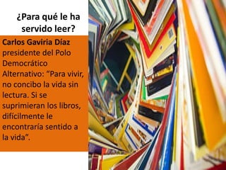 ¿Para qué le ha
servido leer?
Carlos Gaviria Díaz
presidente del Polo
Democrático
Alternativo: “Para vivir,
no concibo la vida sin
lectura. Si se
suprimieran los libros,
difícilmente le
encontraría sentido a
la vida”.
 