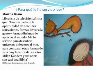 ¿Para qué le ha servido leer?
Martha Bosio
Libretista de televisión afirma
que: “leer me ha dado la
oportunidad de descubrir
sensaciones, formas de ver a la
gente y formas distintas de
apreciar el mundo. Me ha
servido para descubrir
universos diferentes al mío,
para comparar otras formas de
vida. Soy fanática del escritor
Milán Kundera y sus obras
son casi una Biblia”.
(El Tiempo, domingo 27 de abril de 2008).
 