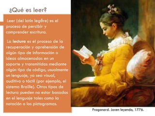 ¿Qué es leer?
-Leer (del latín legĕre) es el
proceso de percibir y
comprender escritura.
-La lectura es el proceso de la
recuperación y aprehensión de
algún tipo de información o
ideas almacenadas en un
soporte y transmitidas mediante
algún tipo de código, usualmente
un lenguaje, ya sea visual,
auditivo o táctil (por ejemplo, el
sistema Braille). Otros tipos de
lectura pueden no estar basados
en el lenguaje tales como la
notación o los pictogramas.
Fragonard. Joven leyendo, 1776.
 