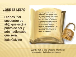 ¿QUÉ ES LEER?
Leer es ir al
encuentro de
algo que está a
punto de ser y
aún nadie sabe
qué será.
Ítalo Calvino
Cuento: Ruth la niña artesana. Plan lector
humanizador. Pablo Romero Ibáñez.
 