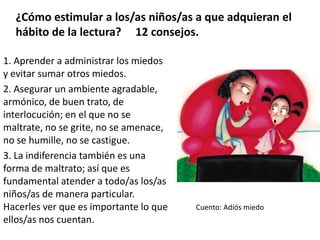 ¿Cómo estimular a los/as niños/as a que adquieran el
hábito de la lectura? 12 consejos.
1. Aprender a administrar los miedos
y evitar sumar otros miedos.
2. Asegurar un ambiente agradable,
armónico, de buen trato, de
interlocución; en el que no se
maltrate, no se grite, no se amenace,
no se humille, no se castigue.
3. La indiferencia también es una
forma de maltrato; así que es
fundamental atender a todo/as los/as
niños/as de manera particular.
Hacerles ver que es importante lo que
ellos/as nos cuentan.
Cuento: Adiós miedo
 