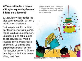 ¿Cómo estimular a los/as
niños/as a que adquieran el
hábito de la lectura?
5. Leer, leer y leer todos los
días con seducción, pasión y
motivación creciente.
6. A los padres, les pedimos,
por favor leer a sus hijos/as,
todos los días sin excepción,
un cuento, una fábula, una
anécdota, poesía, mito o
leyenda corta, mientras se
duermen. Lo último que
experimentaron al dormir
fue leer, por tanto, lo último
que dejarán de hacer en sus
vidas, será leer.
Tenemos derecho a la diversión.
El sábado mi mamá me llevó a
una piñata y me divertí mucho
con mis amigos.
Cuento: ¿Por qué? Plan lector humanizador
 