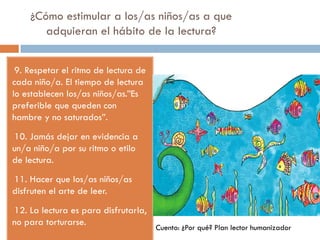 ¿Cómo estimular a los/as niños/as a que
adquieran el hábito de la lectura?
-9. Respetar el ritmo de lectura de
cada niño/a. El tiempo de lectura
lo establecen los/as niños/as.”Es
preferible que queden con
hambre y no saturados”.
-10. Jamás dejar en evidencia a
un/a niño/a por su ritmo o etilo
de lectura.
-11. Hacer que los/as niños/as
disfruten el arte de leer.
-12. La lectura es para disfrutarla,
no para torturarse.
Cuento: ¿Por qué? Plan lector humanizador
 