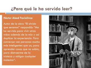 ¿Para qué le ha servido leer?
Héctor Abad Faciolince
Autor de la obra “El olvido
que seremos” respondió: “Me
ha servido para vivir otras
vidas además de la mía y así
duplicar la experiencia. Para
conversar con personas mucho
más inteligentes que yo, para
aprender cosas que no sabía,
para distraerme de la
tristeza y mitigar cualquier
malestar”.
 