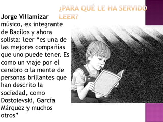 Jorge Villamizar
músico, ex integrante
de Bacilos y ahora
solista: leer “es una de
las mejores compañías
que uno puede tener. Es
como un viaje por el
cerebro o la mente de
personas brillantes que
han descrito la
sociedad, como
Dostoievski, García
Márquez y muchos
otros”
 