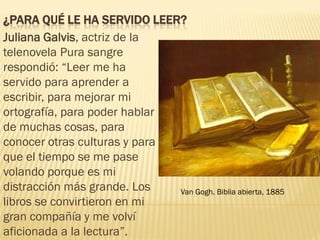 ¿PARA QUÉ LE HA SERVIDO LEER?
Juliana Galvis, actriz de la
telenovela Pura sangre
respondió: “Leer me ha
servido para aprender a
escribir, para mejorar mi
ortografía, para poder hablar
de muchas cosas, para
conocer otras culturas y para
que el tiempo se me pase
volando porque es mi
distracción más grande. Los
libros se convirtieron en mi
gran compañía y me volví
aficionada a la lectura”.
Van Gogh. Biblia abierta, 1885
 