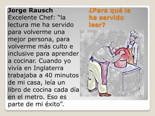 ¿Para qué le
ha servido
leer?
Jorge Rausch
Excelente Chef: “la
lectura me ha servido
para volverme una
mejor persona, para
volverme más culto e
inclusive para aprender
a cocinar. Cuando yo
vivía en Inglaterra
trabajaba a 40 minutos
de mi casa, leía un
libro de cocina cada día
en el metro. Eso es
parte de mi éxito”.
 