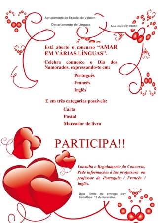 Agrupamento de Escolas de Valbom 2012
                          Valboro de

    Departamento de Línguas                 Ano letivo:2011/2012




Está aberto o concurso “AMAR
EM VÁRIAS LÍNGUAS”.
Celebra connosco o Dia dos
Namorados, expressando-te em:
                  Português
                  Francês
                  Inglês

E em três categorias possíveis:
           Carta
           Postal
           Marcador de livro



      PARTICIPA!!
                    Consulta o Regulamento do Concurso.
                    Pede informações à tua professora ou
                    professor de Português / Francês /
                    Inglês.

                      Data limite de entrega        dos
                      trabalhos: 10 de fevereiro.
 