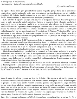 de apaciguarse, de amedrentarse,
y que su propia y dulce voluntad es la voluntad del cielo.
WILLIAM BUTLER YEATS
He esperado hasta ahora para presentarte las cuatro preguntas porque fuera de su contexto no
parecen tener mucho sentido. Lo mejor para conocerlas es ver cómo funcionan con un verdadero
ejemplo de El Trabajo. También conocerás lo que Katie denomina «la inversión», que es una
manera de experimentar lo opuesto a lo que consideras que es verdad.
Katie entabló el siguiente diálogo ante un público compuesto por unas doscientas personas.
Mary, la mujer que estaba sentada delante de Katie en el escenario, había rellenado una ficha de
trabajo en la que se le pedía que escribiese sus pensamientos sobre alguien que la disgustase. Las
instrucciones eran las siguientes: «Permítete juzgar y expresar toda la mezquindad que realmente
sientas. No intentes ser “espiritual” ni amable». Cuanto más despreciables seamos al escribir, más
probabilidades hay de que experimentemos el beneficio de El Trabajo. Verás cómo Mary no se
contuvo en lo más mínimo. Era una mujer enérgica, de unos cuarenta años, esbelta y atractiva, e
iba vestida con ropa para hacer ejercicio que parecía ser cara. Al principio del diálogo, su enfado y
su impaciencia resultaban palpables.
La primera experiencia de El Trabajo, como lector o espectador, puede resultar incómoda. Te
ayudará recordar que todos los participantes —Mary, Katie y el público— estaban del mismo lado;
todos ellos buscaban la verdad. Si en algún momento te parece que Katie se burlaba o estaba siendo
irónica, al examinar de cerca tu impresión comprobarás que lo que hacía era burlarse del
pensamiento que provocaba el sufrimiento de Mary, pero nunca de ella.
Hacia la mitad del diálogo, cuando Katie le preguntó: «¿Quieres saber realmente la verdad?»,
no se refería a su verdad (la de Katie) ni a ninguna verdad abstracta ni predeterminada, sino a la
verdad de Mary, la verdad que estaba escondida tras sus pensamientos perturbadores. Mary
participó en ese diálogo porque confiaba en que Katie pudiera ayudarla a descubrir dónde se estaba
mintiendo a sí misma. Apreciaba su persistencia.
También advertirás de inmediato que Katie utiliza con mucha libertad los apelativos cariñosos.
El director general de una empresa, antes de llevar a cabo unas sesiones que Katie realizó con sus
ejecutivos más destacados, sintió que debía hacerles una advertencia: «Si os toma de la mano y os
llama “corazón” o “tesoro”, no os excitéis, por favor. Se lo dice a todo el mundo».
%
Mary (leyendo las afirmaciones de su Hoja de Trabajo): «No soporto a mi marido porque me
vuelve loca: todo lo que hace me vuelve loca, hasta su manera de respirar. Lo que más me disgusta
es que ya no le amo y que nuestra relación no es más que una farsa. Quiero que tenga más éxito,
que no quiera tener relaciones sexuales conmigo, que se ponga en forma, que se busque una vida
sin mí y sin los niños, que no me toque más y que sea fuerte. Mi marido no debería engañarse a sí
mismo diciéndose que sabe llevar nuestro negocio. Debería obtener un éxito mayor. Es un indeciso.
Necesita atención y es perezoso. Se engaña a sí mismo. Me niego a seguir viviendo una mentira. Me
niego a seguir viviendo mi relación como si fuera una impostora».
Katie: ¿Eso lo resume medianamente? (El público estalla en carcajadas y Mary se ríe con él.) Por el
 