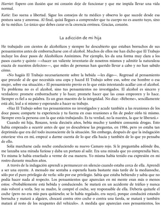 Harriet: Espero con ilusión que mi corazón deje de funcionar y que me impida llevar una vida
normal.
Katie: Eso suena a libertad. Sigue los consejos de tu médico y observa lo que sucede desde esa
postura sana y amorosa. Al final, quizá llegues a comprender que tu cuerpo no es asunto tuyo, sino
de tu médico. Lo único que debes curar es la creencia errónea. Gracias, corazón.
La adicción de mi hija
He trabajado con cientos de alcohólicos y siempre he descubierto que estaban borrachos de sus
pensamientos antes de emborracharse con el alcohol. Muchos de ellos me han dicho que El Trabajo
incluye los doce pasos de Alcohólicos Anónimos. Por ejemplo, les da una forma muy clara a los
pasos cuarto y quinto —«hacer un valiente inventario de nosotros mismos y admitir la naturaleza
exacta de nuestros defectos»—, que miles de personas han querido llevar a cabo y no han sabido
cómo.
«No hagáis El Trabajo necesariamente sobre la bebida —les digo—. Regresad al pensamiento
que precede al de que necesitáis una copa y haced El Trabajo sobre eso, sobre ese hombre o esa
mujer, sobre esa situación.» El pensamiento previo es lo que estás intentando acallar con el alcohol.
Tu problema no es el alcohol, sino tus pensamientos no investigados. El alcohol es sincero y
verdadero: promete emborracharte y lo hace; promete hacer que las cosas empeoren y lo hace.
Siempre es fiel a su palabra. Es un gran maestro de la integridad. No dice: «Bébeme», sencillamente
está ahí, leal a sí mismo y esperando a hacer su trabajo.
«Haz El Trabajo sobre tus pensamientos no investigados y acude también a las reuniones de los
doce pasos; comparte tu experiencia y tu fuerza en esas reuniones a fin de poder oírlo tú mismo.
Siempre eres la persona con la que estás trabajando. Es tu verdad, no la nuestra, la que te liberará.»
Cuando mi hija, Roxann, tenía dieciséis años, bebía mucho y también consumía drogas. Esto
había empezado a ocurrir antes de que yo descubriese las preguntas, en 1986, pero yo estaba tan
deprimida que era del todo inconsciente de la situación. Sin embargo, después de que la indagación
estuviese viva en mí, empecé a darme cuenta de lo que ella hacía y también de lo que yo pensaba
de ello.
Solía marcharse cada noche conduciendo su nuevo Camaro rojo. Si le preguntaba adónde iba,
me lanzaba una mirada furiosa y daba un portazo al salir. Era una mirada que yo comprendía bien.
Yo misma le había enseñado a verme de esa manera. Yo misma había tenido esa expresión en mi
rostro durante muchos años.
A través de la indagación aprendí a permanecer en silencio cuando estaba cerca de ella. Aprendí
a ser una oyente. A menudo me sentaba a esperarla hasta bastante más tarde de la medianoche,
sólo por el puro privilegio de verla: sólo por ese privilegio. Sabía que estaba bebiendo y sabía que no
podía hacer nada al respecto. Los pensamientos que aparecían en mi mente eran más o menos
estos: «Probablemente está bebida y conduciendo. Se matará en un accidente de tráfico y nunca
más volveré a verla. Soy su madre, le compré el coche, soy responsable de ella. Debería quitarle el
coche (pero no era mío para quitárselo; se lo había regalado, era suyo), porque conducirá estando
borracha y matará a alguien, chocará contra otro coche o contra una farola, se matará y también
matará al resto de los ocupantes del vehículo». A medida que aparecían esos pensamientos, los
 