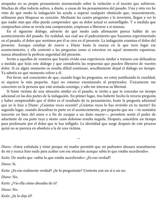 atrapadas en su propio pensamiento atormentado sobre la violación o el incesto que sufrieron.
Muchas de ellas todavía sufren, a diario, a causa de los pensamientos del pasado. Una y otra vez he
visto de qué modo la indagación las ayuda a superar cualquier obstáculo que, inocentemente,
utilizaron para bloquear su curación. Mediante las cuatro preguntas y la inversión, llegan a ver lo
que nadie más que ellas puede comprender: que su dolor actual es autoinfligido. Y a medida que
comprueban cómo se revela esta comprensión, empiezan a liberarse a sí mismas.
En el siguiente diálogo, advierte de qué modo cada afirmación parece hablar de un
acontecimiento del pasado. En realidad, sea cual sea el padecimiento que hayamos experimentado
en el pasado, el dolor que sentimos por él se crea en el presente. La indagación examina el dolor del
presente. Aunque conduje de nuevo a Diane hasta la escena en la que tuvo lugar ese
acontecimiento, y ella contestó a las preguntas como si estuviese en aquel momento espantoso,
nunca abandonó la perfecta seguridad del presente.
Invito a aquellos de vosotros que hayáis vivido una experiencia similar a trataros con delicadeza
a medida que leáis este diálogo y que consideréis las respuestas que pueden liberaros de vuestro
dolor. Si en algún momento os resulta difícil continuar, sencillamente dejad el diálogo un tiempo.
Ya sabréis en qué momento volver a él.
Por favor, sed conscientes de que, cuando hago las preguntas, no estoy justificando la crueldad,
ni siquiera la más pequeña. Aquí no estamos examinando al perpetrador. Únicamente me
concentro en la persona que está sentada conmigo, y sólo me interesa su libertad.
Si fuiste víctima de una situación similar en el pasado, te invito a que te concedas un tiempo
adicional en las dos partes de la indagación. En primer lugar, tras haberte hecho la tercera pregunta
y haber comprendido que el dolor es el resultado de tu pensamiento, hazte la pregunta adicional
que yo le hice a Diane: ¿Cuántas veces ocurrió? ¿Cuántas veces lo has revivido en tu mente? En
segundo lugar, cuando descubras tu parte en el acontecimiento, por pequeña que sea —tu sumisión
inocente en bien del amor o a fin de escapar a un daño mayor—, permítete sentir el poder de
adueñarte de esa parte tuya y siente cuán doloroso resulta negarla. Después, concédete un tiempo
para perdonarte por el dolor que te has infligido. La identidad que surge después de este proceso
quizá no se parezca en absoluto a la de una víctima.
%
Diane: «Estoy enfadada y triste porque mi madre permitió que mi padrastro abusara sexualmente
de mí y nunca hizo nada para acabar con esa situación aunque sabía lo que estaba sucediendo».
Katie: De modo que «sabía lo que estaba sucediendo»: ¿Es eso verdad?
Diane: Sí.
Katie: ¿Es eso realmente verdad? ¿Se lo preguntaste? Contesta con un sí o un no.
Diane: No.
Katie: ¿Vio ella cómo abusaba de ti?
Diane: No.
Katie: ¿Se lo dijo él?
 
