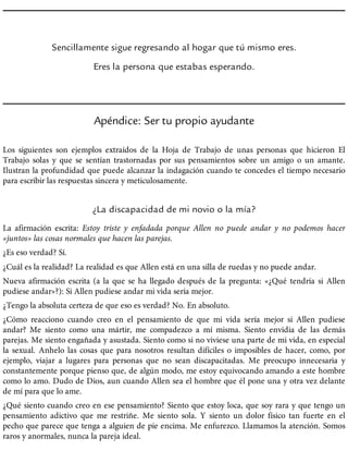 Sencillamente sigue regresando al hogar que tú mismo eres.
Eres la persona que estabas esperando.
Apéndice: Ser tu propio ayudante
Los siguientes son ejemplos extraídos de la Hoja de Trabajo de unas personas que hicieron El
Trabajo solas y que se sentían trastornadas por sus pensamientos sobre un amigo o un amante.
Ilustran la profundidad que puede alcanzar la indagación cuando te concedes el tiempo necesario
para escribir las respuestas sincera y meticulosamente.
¿La discapacidad de mi novio o la mía?
La afirmación escrita: Estoy triste y enfadada porque Allen no puede andar y no podemos hacer
«juntos» las cosas normales que hacen las parejas.
¿Es eso verdad? Sí.
¿Cuál es la realidad? La realidad es que Allen está en una silla de ruedas y no puede andar.
Nueva afirmación escrita (a la que se ha llegado después de la pregunta: «¿Qué tendría si Allen
pudiese andar»?): Si Allen pudiese andar mi vida sería mejor.
¿Tengo la absoluta certeza de que eso es verdad? No. En absoluto.
¿Cómo reacciono cuando creo en el pensamiento de que mi vida sería mejor si Allen pudiese
andar? Me siento como una mártir, me compadezco a mí misma. Siento envidia de las demás
parejas. Me siento engañada y asustada. Siento como si no viviese una parte de mi vida, en especial
la sexual. Anhelo las cosas que para nosotros resultan difíciles o imposibles de hacer, como, por
ejemplo, viajar a lugares para personas que no sean discapacitadas. Me preocupo innecesaria y
constantemente porque pienso que, de algún modo, me estoy equivocando amando a este hombre
como lo amo. Dudo de Dios, aun cuando Allen sea el hombre que él pone una y otra vez delante
de mí para que lo ame.
¿Qué siento cuando creo en ese pensamiento? Siento que estoy loca, que soy rara y que tengo un
pensamiento adictivo que me restriñe. Me siento sola. Y siento un dolor físico tan fuerte en el
pecho que parece que tenga a alguien de pie encima. Me enfurezco. Llamamos la atención. Somos
raros y anormales, nunca la pareja ideal.
 