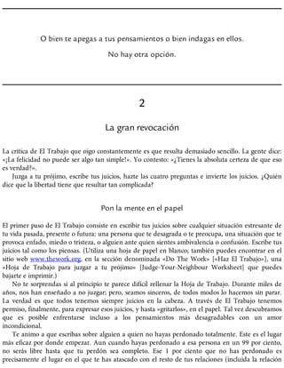 O bien te apegas a tus pensamientos o bien indagas en ellos.
No hay otra opción.
2
La gran revocación
La crítica de El Trabajo que oigo constantemente es que resulta demasiado sencillo. La gente dice:
«¡La felicidad no puede ser algo tan simple!». Yo contesto: «¿Tienes la absoluta certeza de que eso
es verdad?».
Juzga a tu prójimo, escribe tus juicios, hazte las cuatro preguntas e invierte los juicios. ¿Quién
dice que la libertad tiene que resultar tan complicada?
Pon la mente en el papel
El primer paso de El Trabajo consiste en escribir tus juicios sobre cualquier situación estresante de
tu vida pasada, presente o futura: una persona que te desagrada o te preocupa, una situación que te
provoca enfado, miedo o tristeza, o alguien ante quien sientes ambivalencia o confusión. Escribe tus
juicios tal como los piensas. (Utiliza una hoja de papel en blanco; también puedes encontrar en el
sitio web www.thework.org, en la sección denominada «Do The Work» [«Haz El Trabajo»], una
«Hoja de Trabajo para juzgar a tu prójimo» [Judge-Your-Neighbour Worksheet] que puedes
bajarte e imprimir.)
No te sorprendas si al principio te parece difícil rellenar la Hoja de Trabajo. Durante miles de
años, nos han enseñado a no juzgar; pero, seamos sinceros, de todos modos lo hacemos sin parar.
La verdad es que todos tenemos siempre juicios en la cabeza. A través de El Trabajo tenemos
permiso, finalmente, para expresar esos juicios, y hasta «gritarlos», en el papel. Tal vez descubramos
que es posible enfrentarse incluso a los pensamientos más desagradables con un amor
incondicional.
Te animo a que escribas sobre alguien a quien no hayas perdonado totalmente. Este es el lugar
más eficaz por donde empezar. Aun cuando hayas perdonado a esa persona en un 99 por ciento,
no serás libre hasta que tu perdón sea completo. Ese 1 por ciento que no has perdonado es
precisamente el lugar en el que te has atascado con el resto de tus relaciones (incluida la relación
 