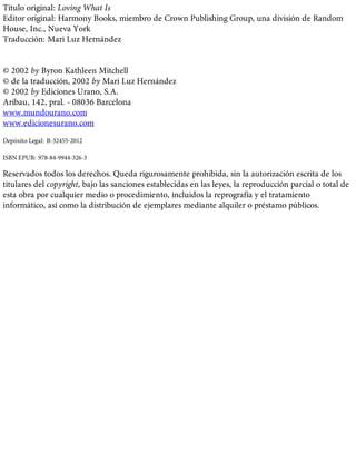 Título original: Loving What Is
Editor original: Harmony Books, miembro de Crown Publishing Group, una división de Random
House, Inc., Nueva York
Traducción: Mari Luz Hernández
© 2002 by Byron Kathleen Mitchell
© de la traducción, 2002 by Mari Luz Hernández
© 2002 by Ediciones Urano, S.A.
Aribau, 142, pral. - 08036 Barcelona
www.mundourano.com
www.edicionesurano.com
Depósito Legal: B-32455-2012
ISBN EPUB: 978-84-9944-326-3
Reservados todos los derechos. Queda rigurosamente prohibida, sin la autorización escrita de los
titulares del copyright, bajo las sanciones establecidas en las leyes, la reproducción parcial o total de
esta obra por cualquier medio o procedimiento, incluidos la reprografía y el tratamiento
informático, así como la distribución de ejemplares mediante alquiler o préstamo públicos.
 