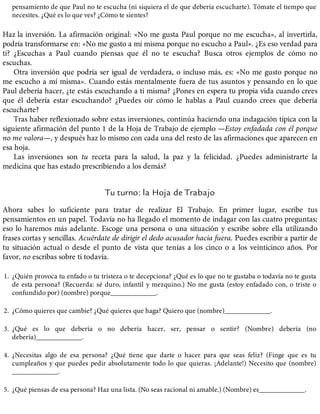 pensamiento de que Paul no te escucha (ni siquiera el de que debería escucharte). Tómate el tiempo que
necesites. ¿Qué es lo que ves? ¿Cómo te sientes?
Haz la inversión. La afirmación original: «No me gusta Paul porque no me escucha», al invertirla,
podría transformarse en: «No me gusto a mí misma porque no escucho a Paul». ¿Es eso verdad para
ti? ¿Escuchas a Paul cuando piensas que él no te escucha? Busca otros ejemplos de cómo no
escuchas.
Otra inversión que podría ser igual de verdadera, o incluso más, es: «No me gusto porque no
me escucho a mí misma». Cuando estás mentalmente fuera de tus asuntos y pensando en lo que
Paul debería hacer, ¿te estás escuchando a ti misma? ¿Pones en espera tu propia vida cuando crees
que él debería estar escuchando? ¿Puedes oír cómo le hablas a Paul cuando crees que debería
escucharte?
Tras haber reflexionado sobre estas inversiones, continúa haciendo una indagación típica con la
siguiente afirmación del punto 1 de la Hoja de Trabajo de ejemplo —Estoy enfadada con él porque
no me valora—, y después haz lo mismo con cada una del resto de las afirmaciones que aparecen en
esa hoja.
Las inversiones son tu receta para la salud, la paz y la felicidad. ¿Puedes administrarte la
medicina que has estado prescribiendo a los demás?
Tu turno: la Hoja de Trabajo
Ahora sabes lo suficiente para tratar de realizar El Trabajo. En primer lugar, escribe tus
pensamientos en un papel. Todavía no ha llegado el momento de indagar con las cuatro preguntas;
eso lo haremos más adelante. Escoge una persona o una situación y escribe sobre ella utilizando
frases cortas y sencillas. Acuérdate de dirigir el dedo acusador hacia fuera. Puedes escribir a partir de
tu situación actual o desde el punto de vista que tenías a los cinco o a los veinticinco años. Por
favor, no escribas sobre ti todavía.
1. ¿Quién provoca tu enfado o tu tristeza o te decepciona? ¿Qué es lo que no te gustaba o todavía no te gusta
de esta persona? (Recuerda: sé duro, infantil y mezquino.) No me gusta (estoy enfadado con, o triste o
confundido por) (nombre) porque_____________.
2. ¿Cómo quieres que cambie? ¿Qué quieres que haga? Quiero que (nombre)_____________.
3. ¿Qué es lo que debería o no debería hacer, ser, pensar o sentir? (Nombre) debería (no
debería)_____________.
4. ¿Necesitas algo de esa persona? ¿Qué tiene que darte o hacer para que seas feliz? (Finge que es tu
cumpleaños y que puedes pedir absolutamente todo lo que quieras. ¡Adelante!) Necesito que (nombre)
_____________.
5. ¿Qué piensas de esa persona? Haz una lista. (No seas racional ni amable.) (Nombre) es_____________.
 