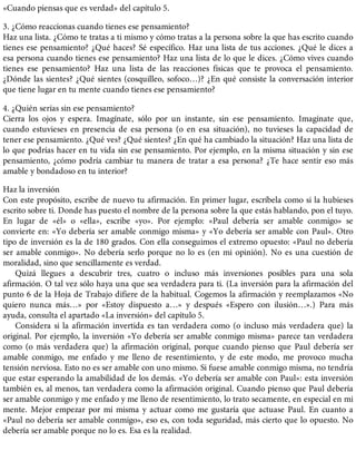 «Cuando piensas que es verdad» del capítulo 5.
3. ¿Cómo reaccionas cuando tienes ese pensamiento?
Haz una lista. ¿Cómo te tratas a ti mismo y cómo tratas a la persona sobre la que has escrito cuando
tienes ese pensamiento? ¿Qué haces? Sé específico. Haz una lista de tus acciones. ¿Qué le dices a
esa persona cuando tienes ese pensamiento? Haz una lista de lo que le dices. ¿Cómo vives cuando
tienes ese pensamiento? Haz una lista de las reacciones físicas que te provoca el pensamiento.
¿Dónde las sientes? ¿Qué sientes (cosquilleo, sofoco…)? ¿En qué consiste la conversación interior
que tiene lugar en tu mente cuando tienes ese pensamiento?
4. ¿Quién serías sin ese pensamiento?
Cierra los ojos y espera. Imagínate, sólo por un instante, sin ese pensamiento. Imagínate que,
cuando estuvieses en presencia de esa persona (o en esa situación), no tuvieses la capacidad de
tener ese pensamiento. ¿Qué ves? ¿Qué sientes? ¿En qué ha cambiado la situación? Haz una lista de
lo que podrías hacer en tu vida sin ese pensamiento. Por ejemplo, en la misma situación y sin ese
pensamiento, ¿cómo podría cambiar tu manera de tratar a esa persona? ¿Te hace sentir eso más
amable y bondadoso en tu interior?
Haz la inversión
Con este propósito, escribe de nuevo tu afirmación. En primer lugar, escríbela como si la hubieses
escrito sobre ti. Donde has puesto el nombre de la persona sobre la que estás hablando, pon el tuyo.
En lugar de «él» o «ella», escribe «yo». Por ejemplo: «Paul debería ser amable conmigo» se
convierte en: «Yo debería ser amable conmigo misma» y «Yo debería ser amable con Paul». Otro
tipo de inversión es la de 180 grados. Con ella conseguimos el extremo opuesto: «Paul no debería
ser amable conmigo». No debería serlo porque no lo es (en mi opinión). No es una cuestión de
moralidad, sino que sencillamente es verdad.
Quizá llegues a descubrir tres, cuatro o incluso más inversiones posibles para una sola
afirmación. O tal vez sólo haya una que sea verdadera para ti. (La inversión para la afirmación del
punto 6 de la Hoja de Trabajo difiere de la habitual. Cogemos la afirmación y reemplazamos «No
quiero nunca más…» por «Estoy dispuesto a…» y después «Espero con ilusión…».) Para más
ayuda, consulta el apartado «La inversión» del capítulo 5.
Considera si la afirmación invertida es tan verdadera como (o incluso más verdadera que) la
original. Por ejemplo, la inversión «Yo debería ser amable conmigo misma» parece tan verdadera
como (o más verdadera que) la afirmación original, porque cuando pienso que Paul debería ser
amable conmigo, me enfado y me lleno de resentimiento, y de este modo, me provoco mucha
tensión nerviosa. Esto no es ser amable con uno mismo. Si fuese amable conmigo misma, no tendría
que estar esperando la amabilidad de los demás. «Yo debería ser amable con Paul»: esta inversión
también es, al menos, tan verdadera como la afirmación original. Cuando pienso que Paul debería
ser amable conmigo y me enfado y me lleno de resentimiento, lo trato secamente, en especial en mi
mente. Mejor empezar por mí misma y actuar como me gustaría que actuase Paul. En cuanto a
«Paul no debería ser amable conmigo», eso es, con toda seguridad, más cierto que lo opuesto. No
debería ser amable porque no lo es. Esa es la realidad.
 