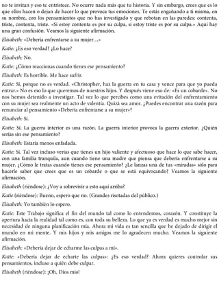 no te invitan y eso te entristece. No ocurre nada más que tu historia. Y sin embargo, crees que es lo
que ellos hacen o dejan de hacer lo que provoca tus emociones. Te estás engañando a ti misma, en
su nombre, con los pensamientos que no has investigado y que rebotan en las paredes: contenta,
triste, contenta, triste. «Si estoy contenta es por su culpa, si estoy triste es por su culpa.» Aquí hay
una gran confusión. Veamos la siguiente afirmación.
Elisabeth: «Debería enfrentarse a su mujer…»
Katie: ¿Es eso verdad? ¿Lo hace?
Elisabeth: No.
Katie: ¿Cómo reaccionas cuando tienes ese pensamiento?
Elisabeth: Es horrible. Me hace sufrir.
Katie: Sí, porque no es verdad. «Christopher, haz la guerra en tu casa y vence para que yo pueda
entrar.» No es eso lo que queremos de nuestros hijos. Y después viene eso de: «Es un cobarde». No
nos hemos detenido a investigar. Tal vez lo que percibes como una evitación del enfrentamiento
con su mujer sea realmente un acto de valentía. Quizá sea amor. ¿Puedes encontrar una razón para
renunciar al pensamiento «Debería enfrentarse a su mujer»?
Elisabeth: Sí.
Katie: Sí. La guerra interior es una razón. La guerra interior provoca la guerra exterior. ¿Quién
serías sin ese pensamiento?
Elisabeth: Estaría menos enfadada.
Katie: Sí. Tal vez incluso verías que tienes un hijo valiente y afectuoso que hace lo que sabe hacer,
con una familia tranquila, aun cuando tiene una madre que piensa que debería enfrentarse a su
mujer. ¿Cómo le tratas cuando tienes ese pensamiento? ¿Le lanzas una de tus «miradas» sólo para
hacerle saber que crees que es un cobarde o que se está equivocando? Veamos la siguiente
afirmación.
Elisabeth (riéndose): ¿Voy a sobrevivir a esto aquí arriba?
Katie (riéndose): Bueno, espero que no. (Grandes risotadas del público.)
Elisabeth: Yo también lo espero.
Katie: Este Trabajo significa el fin del mundo tal como lo entendemos, corazón. Y constituye la
apertura hacia la realidad tal como es, con toda su belleza. Lo que ya es verdad es mucho mejor sin
necesidad de ninguna planificación mía. Ahora mi vida es tan sencilla que he dejado de dirigir el
mundo en mi mente. Y mis hijos y mis amigos me lo agradecen mucho. Veamos la siguiente
afirmación.
Elisabeth: «Debería dejar de echarme las culpas a mí».
Katie: «Debería dejar de echarte las culpas»: ¿Es eso verdad? Ahora quieres controlar sus
pensamientos, incluso a quién debe culpar.
Elisabeth (riéndose): ¡Oh, Dios mío!
 