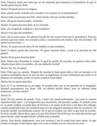 Katie: Entonces, dame una razón que no sea estresante para mantener el pensamiento de que tu
marido quiere hacerte daño.
Marisa: No puedo pensar en ninguna.
Katie: ¿Quién serías, viviendo con tu marido, si no creyeses en ese pensamiento?
Marisa: Sería una persona muy feliz. Ahora puedo verlo con mucha claridad.
Katie: «Él quiere hacerme daño». Inviértelo.
Marisa: Yo quiero hacerme daño. Sí. Lo entiendo.
Katie: ¿Es eso igual de verdadero o más verdadero?
Marisa: Creo que más verdadero.
Katie: Así es como somos. No sabemos hacerlo de otra manera hasta que lo aprendemos. Para eso
estamos aquí esta noche: nos sentamos juntas y encontramos otra manera. Hay otra inversión. «Él
quiere hacerme daño…»
Marisa: Yo quiero hacerle daño. Sí. Eso también es más verdadero.
Katie: Y todavía queda otra inversión. «Él quiere hacerme daño.» ¿Cuál es la inversión de 180
grados?
Marisa: Él no quiere hacerme daño.
Katie: Podría estar diciéndote la verdad. Es igual de posible. De acuerdo, me gustaría volver atrás.
«Quieres hacer daño a tu marido»: ¿Es eso realmente verdad?
Marisa: No. No, no quiero.
Katie: Claro que no, corazón. Ninguno de nosotros le haría jamás daño a otro ser humano si no
estuviese confundido. Eso es lo que me dice mi experiencia. El único sufrimiento que existe en el
planeta es la confusión. ¿Cómo te sientes cuando le haces daño?
Marisa: No me siento nada bien.
Katie: Sí. Y ese sentimiento es un regalo. Te permite saber que te has apartado de tu integridad.
Nuestros pensamientos nos dicen: «Oh, no debería hacerle daño», pero no sabemos cómo
detenernos. ¿Lo has notado?
Marisa: Sí.
Katie: No hay manera de pararlo. Pero, a través del autodescubrimiento —tal como lo estamos
experimentando aquí— y la comprensión que alcanzamos, este proceder cambia. Yo actuaba como
tú, no podía cambiar, no podía dejar de herirme a mí misma ni de herir a mis hijos. Sin embargo,
cuando comprendí lo que era verdadero para mí y las preguntas estuvieron vivas en mi interior, mi
proceder cambió. Los problemas cesaron. No es que yo acabase con ellos, es que dejé de tenerlos.
Es así de sencillo. Ahora dime, ¿qué es lo que él ha hecho? Has dicho que sus actos demuestran que
quiere herirte. ¿Qué ejemplos tienes? ¿Dónde está tu prueba?
Marisa: Para decirlo simplemente, tuvo una aventura y me lo contó hace cinco meses. Lo que
sentían el uno por el otro todavía sigue vivo y aún se hablan y se ven. Esos son los actos.
 